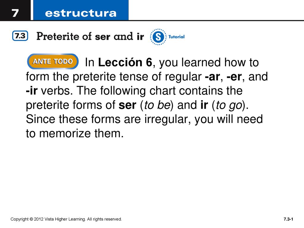 In Lección 6, you learned how to form the preterite tense of regular -ar, -er, and -ir verbs. The following chart contains the preterite forms of ser (to be) and ir (to go). Since these forms are irregular, you will need to memorize them.