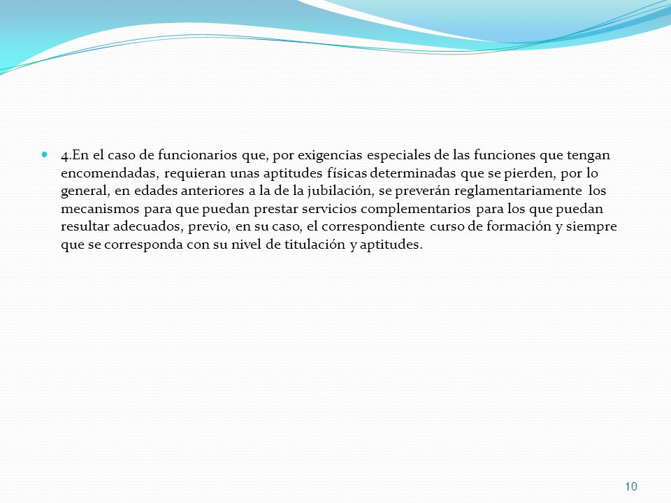 4.En el caso de funcionarios que, por exigencias especiales de las funciones que tengan encomendadas, requieran unas aptitudes físicas determinadas que se pierden, por lo general, en edades anteriores a la de la jubilación, se preverán reglamentariamente los mecanismos para que puedan prestar servicios complementarios para los que puedan resultar adecuados, previo, en su caso, el correspondiente curso de formación y siempre que se corresponda con su nivel de titulación y aptitudes.
