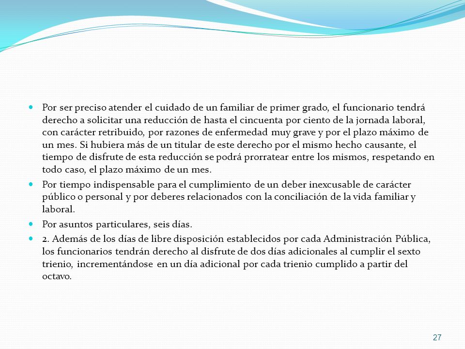 Por ser preciso atender el cuidado de un familiar de primer grado, el funcionario tendrá derecho a solicitar una reducción de hasta el cincuenta por ciento de la jornada laboral, con carácter retribuido, por razones de enfermedad muy grave y por el plazo máximo de un mes. Si hubiera más de un titular de este derecho por el mismo hecho causante, el tiempo de disfrute de esta reducción se podrá prorratear entre los mismos, respetando en todo caso, el plazo máximo de un mes.