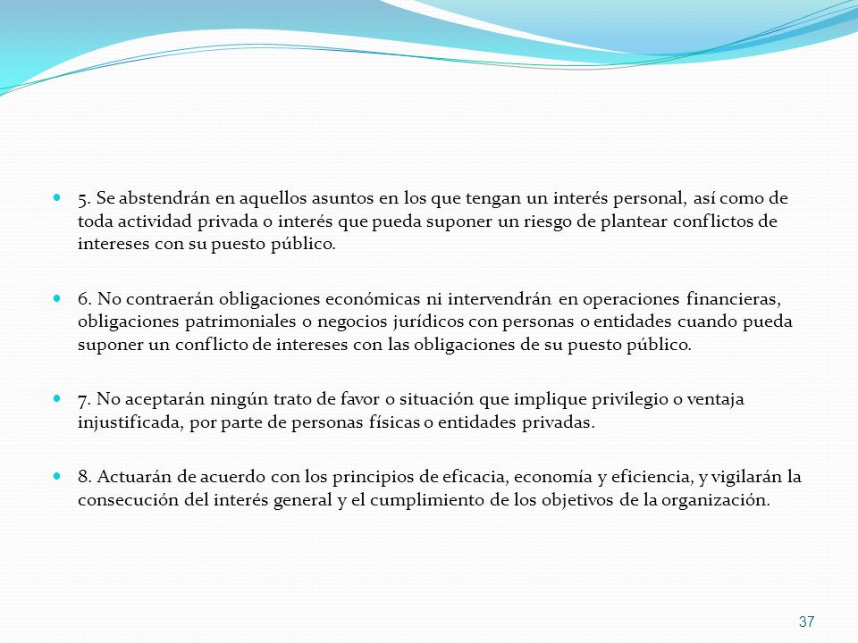 5. Se abstendrán en aquellos asuntos en los que tengan un interés personal, así como de toda actividad privada o interés que pueda suponer un riesgo de plantear conflictos de intereses con su puesto público.