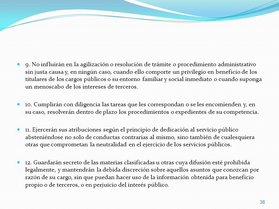 9. No influirán en la agilización o resolución de trámite o procedimiento administrativo sin justa causa y, en ningún caso, cuando ello comporte un privilegio en beneficio de los titulares de los cargos públicos o su entorno familiar y social inmediato o cuando suponga un menoscabo de los intereses de terceros.