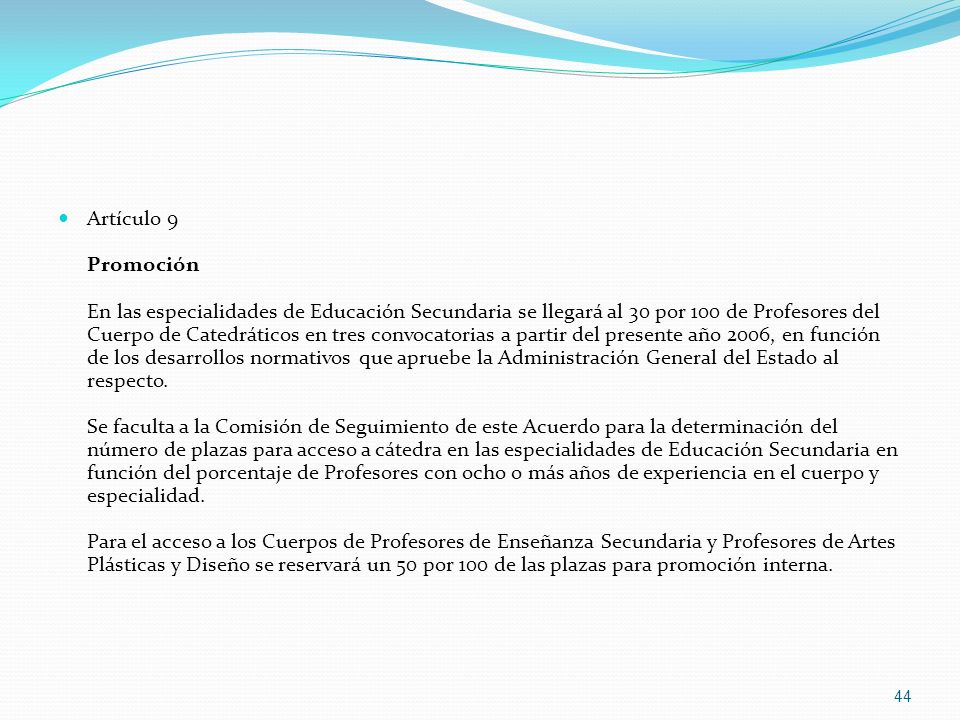 Artículo 9 Promoción En las especialidades de Educación Secundaria se llegará al 30 por 100 de Profesores del Cuerpo de Catedráticos en tres convocatorias a partir del presente año 2006, en función de los desarrollos normativos que apruebe la Administración General del Estado al respecto.