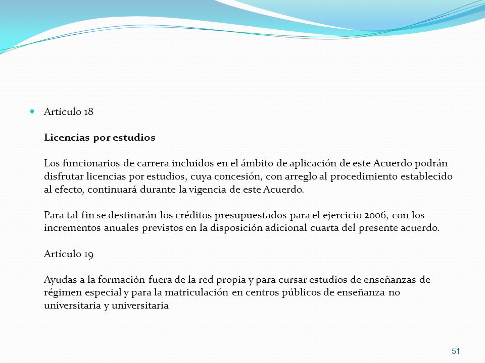 Artículo 18 Licencias por estudios Los funcionarios de carrera incluidos en el ámbito de aplicación de este Acuerdo podrán disfrutar licencias por estudios, cuya concesión, con arreglo al procedimiento establecido al efecto, continuará durante la vigencia de este Acuerdo.