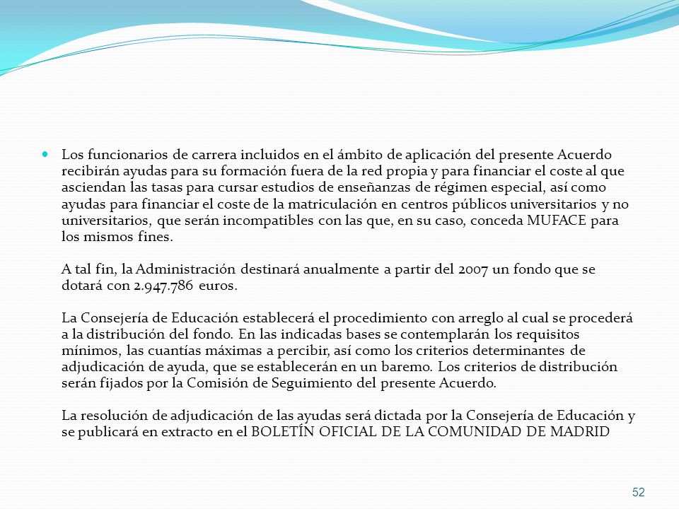 Los funcionarios de carrera incluidos en el ámbito de aplicación del presente Acuerdo recibirán ayudas para su formación fuera de la red propia y para financiar el coste al que asciendan las tasas para cursar estudios de enseñanzas de régimen especial, así como ayudas para financiar el coste de la matriculación en centros públicos universitarios y no universitarios, que serán incompatibles con las que, en su caso, conceda MUFACE para los mismos fines.