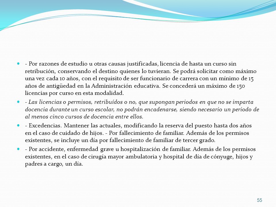 - Por razones de estudio u otras causas justificadas, licencia de hasta un curso sin retribución, conservando el destino quienes lo tuvieran. Se podrá solicitar como máximo una vez cada 10 años, con el requisito de ser funcionario de carrera con un mínimo de 15 años de antigüedad en la Administración educativa. Se concederá un máximo de 150 licencias por curso en esta modalidad.