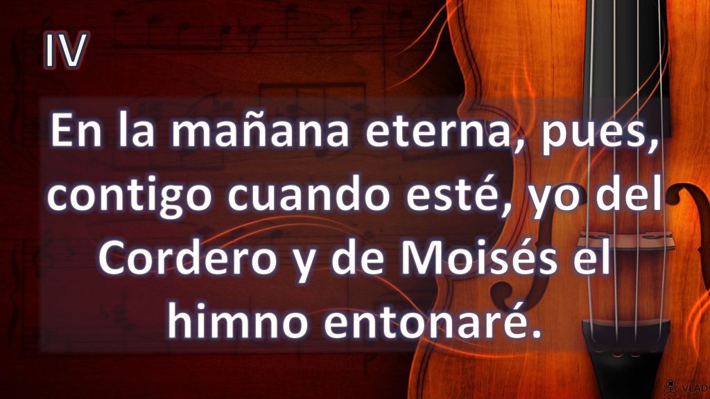 IV En la mañana eterna, pues, contigo cuando esté, yo del Cordero y de Moisés el himno entonaré.