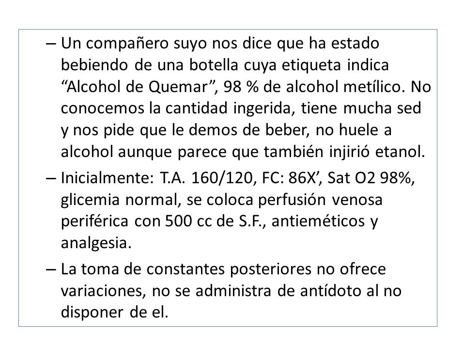 Un compañero suyo nos dice que ha estado bebiendo de una botella cuya etiqueta indica Alcohol de Quemar , 98 % de alcohol metílico. No conocemos la cantidad ingerida, tiene mucha sed y nos pide que le demos de beber, no huele a alcohol aunque parece que también injirió etanol.