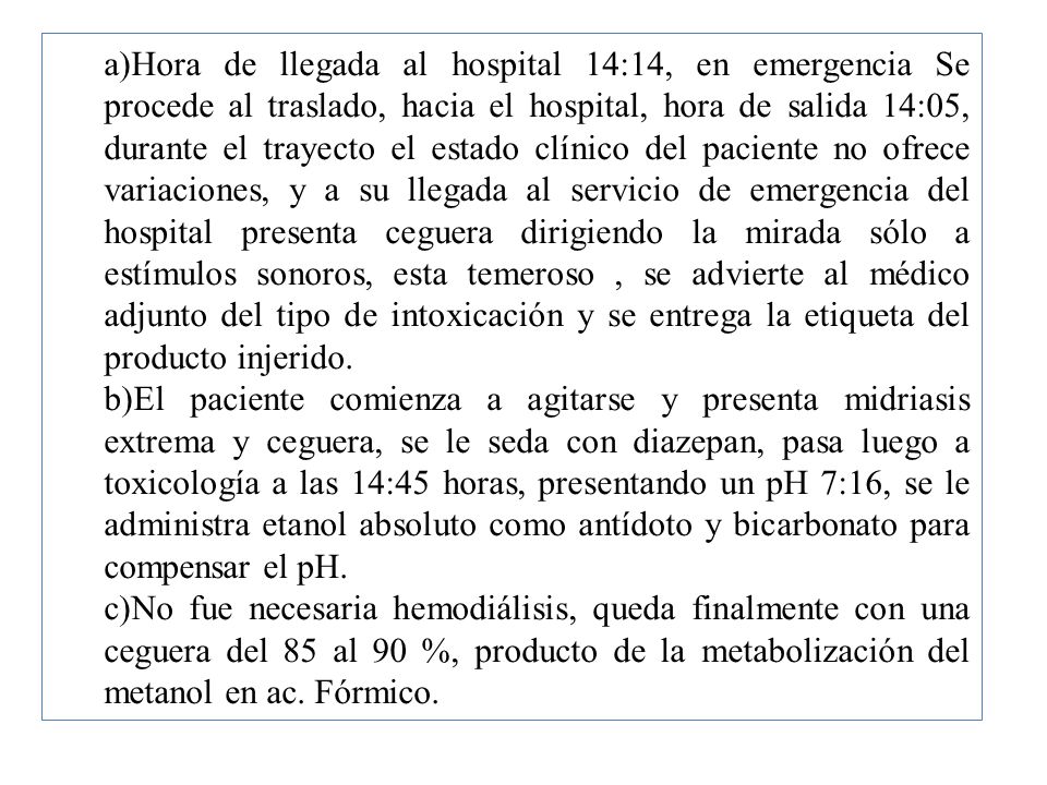 Hora de llegada al hospital 14:14, en emergencia Se procede al traslado, hacia el hospital, hora de salida 14:05, durante el trayecto el estado clínico del paciente no ofrece variaciones, y a su llegada al servicio de emergencia del hospital presenta ceguera dirigiendo la mirada sólo a estímulos sonoros, esta temeroso , se advierte al médico adjunto del tipo de intoxicación y se entrega la etiqueta del producto injerido.