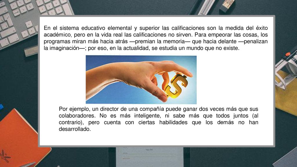 En el sistema educativo elemental y superior las calificaciones son la medida del éxito académico, pero en la vida real las calificaciones no sirven. Para empeorar las cosas, los programas miran más hacia atrás —premian la memoria— que hacia delante —penalizan la imaginación—; por eso, en la actualidad, se estudia un mundo que no existe.