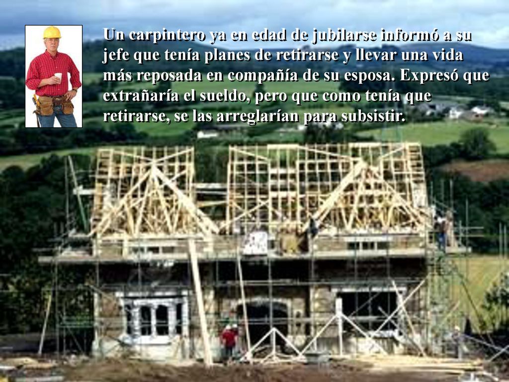 Un carpintero ya en edad de jubilarse informó a su jefe que tenía planes de retirarse y llevar una vida más reposada en compañía de su esposa.