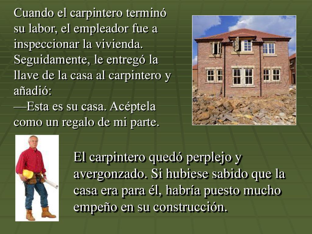 Cuando el carpintero terminó su labor, el empleador fue a inspeccionar la vivienda. Seguidamente, le entregó la llave de la casa al carpintero y añadió: