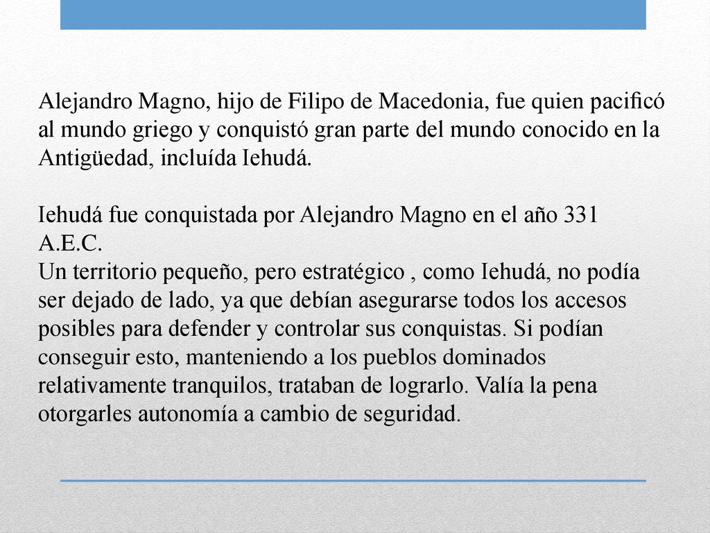 Alejandro Magno, hijo de Filipo de Macedonia, fue quien paciﬁcó al mundo griego y conquistó gran parte del mundo conocido en la Antigüedad, incluída Iehudá.