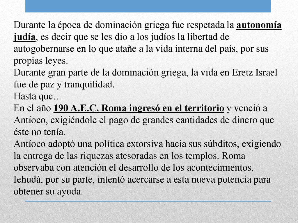 Durante la época de dominación griega fue respetada la autonomía judía, es decir que se les dio a los judíos la libertad de autogobernarse en lo que atañe a la vida interna del país, por sus propias leyes.