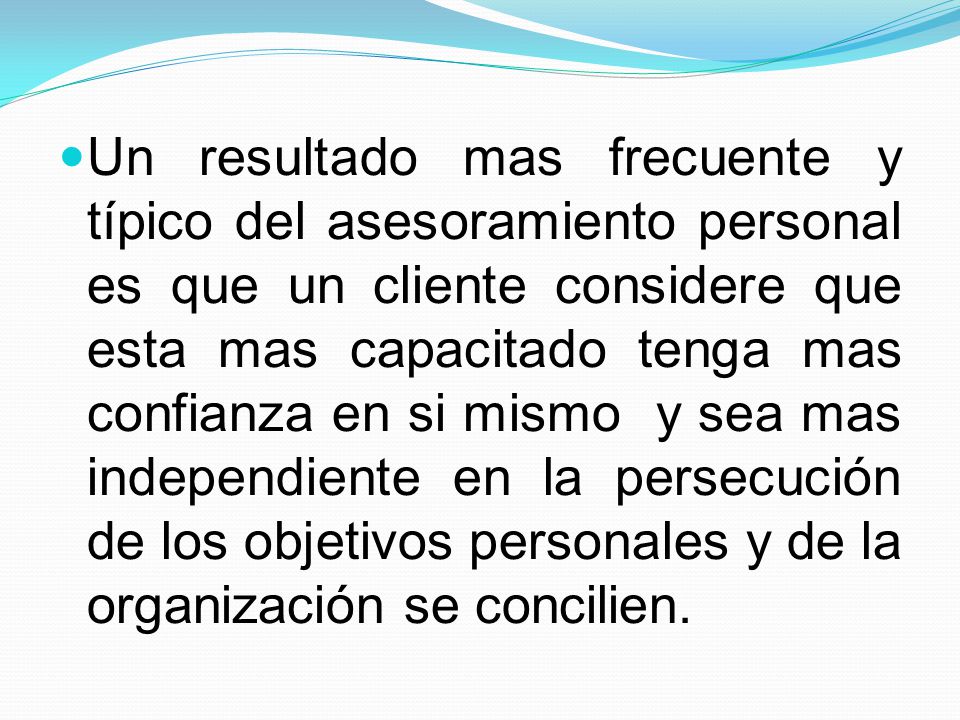 Un resultado mas frecuente y típico del asesoramiento personal es que un cliente considere que esta mas capacitado tenga mas confianza en si mismo y sea mas independiente en la persecución de los objetivos personales y de la organización se concilien.