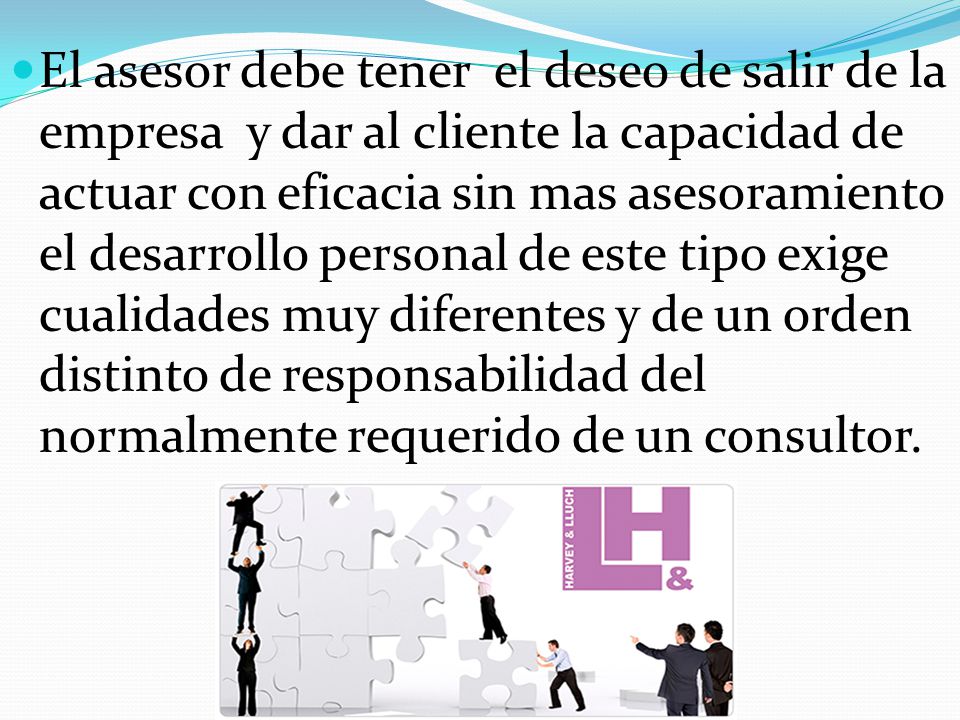 El asesor debe tener el deseo de salir de la empresa y dar al cliente la capacidad de actuar con eficacia sin mas asesoramiento el desarrollo personal de este tipo exige cualidades muy diferentes y de un orden distinto de responsabilidad del normalmente requerido de un consultor.