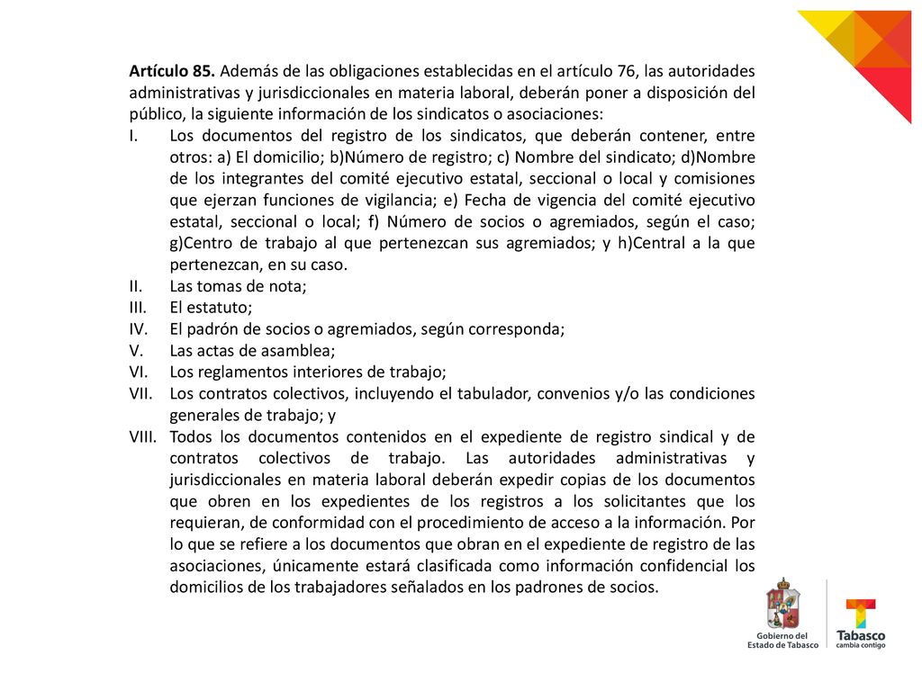 Artículo 85. Además de las obligaciones establecidas en el artículo 76, las autoridades administrativas y jurisdiccionales en materia laboral, deberán poner a disposición del público, la siguiente información de los sindicatos o asociaciones: