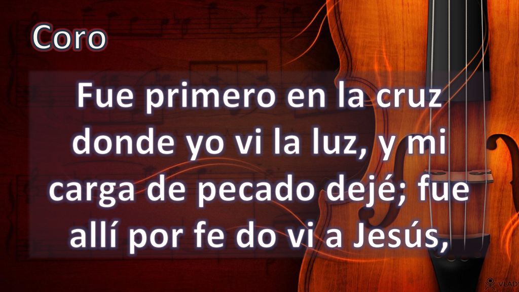 Coro Fue primero en la cruz donde yo vi la luz, y mi carga de pecado dejé; fue allí por fe do vi a Jesús,