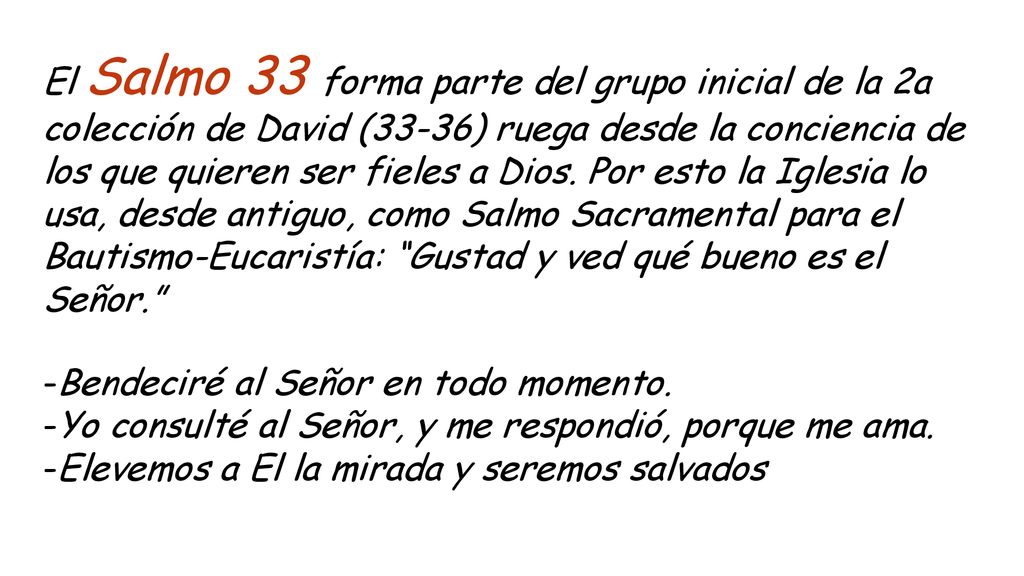 El Salmo 33 forma parte del grupo inicial de la 2a colección de David (33-36) ruega desde la conciencia de los que quieren ser fieles a Dios. Por esto la Iglesia lo usa, desde antiguo, como Salmo Sacramental para el Bautismo-Eucaristía: Gustad y ved qué bueno es el Señor.