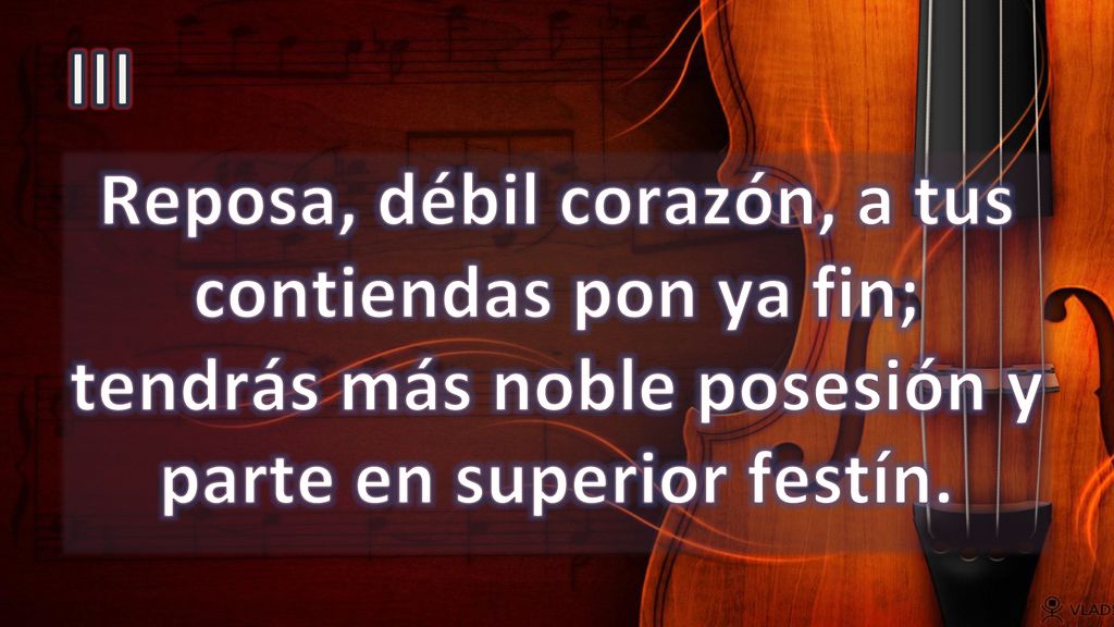 III Reposa, débil corazón, a tus contiendas pon ya fin; tendrás más noble posesión y parte en superior festín.