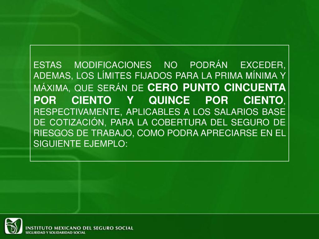 ESTAS MODIFICACIONES NO PODRÁN EXCEDER, ADEMAS, LOS LÍMITES FIJADOS PARA LA PRIMA MÍNIMA Y MÁXIMA, QUE SERÁN DE CERO PUNTO CINCUENTA POR CIENTO Y QUINCE POR CIENTO, RESPECTIVAMENTE, APLICABLES A LOS SALARIOS BASE DE COTIZACIÓN, PARA LA COBERTURA DEL SEGURO DE RIESGOS DE TRABAJO, COMO PODRA APRECIARSE EN EL SIGUIENTE EJEMPLO: