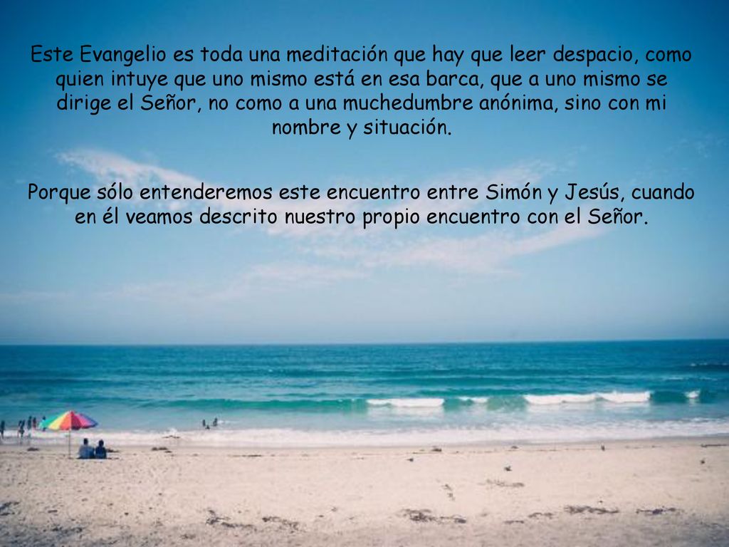 Este Evangelio es toda una meditación que hay que leer despacio, como quien intuye que uno mismo está en esa barca, que a uno mismo se dirige el Señor, no como a una muchedumbre anónima, sino con mi nombre y situación.