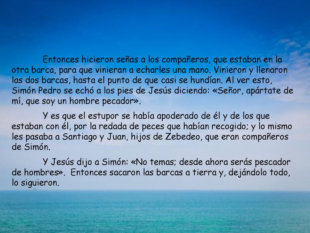 Entonces hicieron señas a los compañeros, que estaban en la otra barca, para que vinieran a echarles una mano. Vinieron y llenaron las dos barcas, hasta el punto de que casi se hundían. Al ver esto, Simón Pedro se echó a los pies de Jesús diciendo: «Señor, apártate de mí, que soy un hombre pecador».