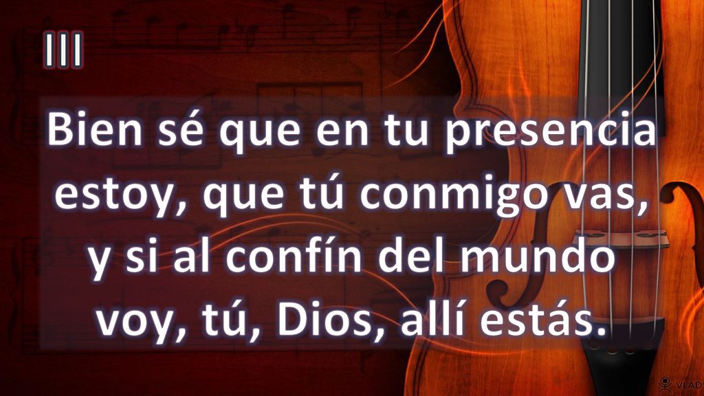 III Bien sé que en tu presencia estoy, que tú conmigo vas, y si al confín del mundo voy, tú, Dios, allí estás.