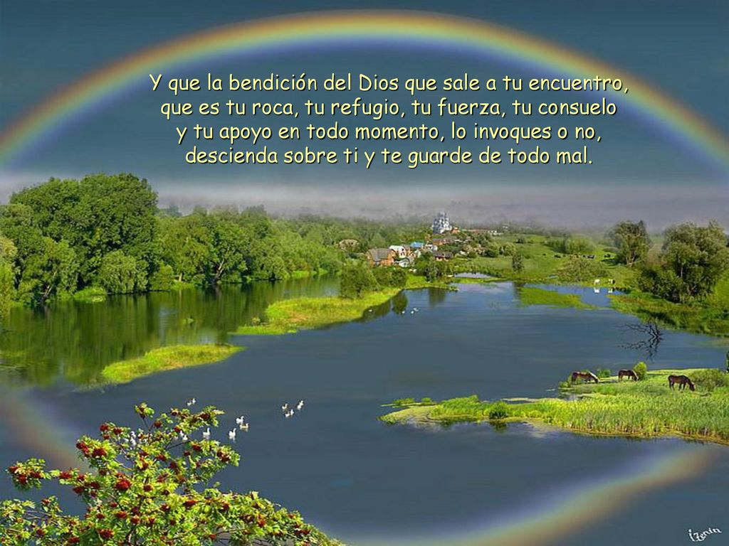 Y que la bendición del Dios que sale a tu encuentro, que es tu roca, tu refugio, tu fuerza, tu consuelo y tu apoyo en todo momento, lo invoques o no, descienda sobre ti y te guarde de todo mal.