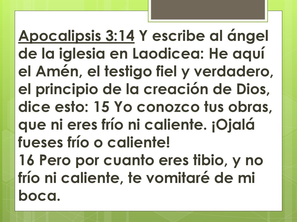 Apocalipsis 3:14 Y escribe al ángel de la iglesia en Laodicea: He aquí el Amén, el testigo fiel y verdadero, el principio de la creación de Dios, dice esto: 15 Yo conozco tus obras, que ni eres frío ni caliente.