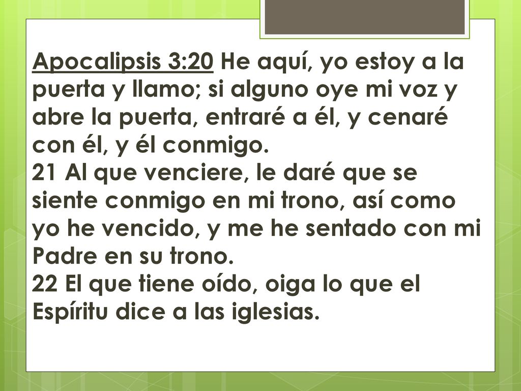Apocalipsis 3:20 He aquí, yo estoy a la puerta y llamo; si alguno oye mi voz y abre la puerta, entraré a él, y cenaré con él, y él conmigo. 21 Al que venciere, le daré que se siente conmigo en mi trono, así como yo he vencido, y me he sentado con mi Padre en su trono. 22 El que tiene oído, oiga lo que el Espíritu dice a las iglesias.