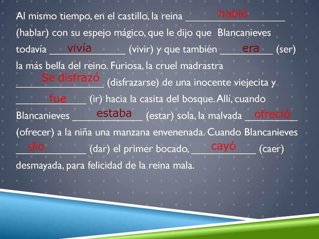 Al mismo tiempo, en el castillo, la reina _________________ (hablar) con su espejo mágico, que le dijo que Blancanieves todavía _____________ (vivir) y que también _________ (ser) la más bella del reino. Furiosa, la cruel madrastra _______________ (disfrazarse) de una inocente viejecita y ____________ (ir) hacia la casita del bosque. Allí, cuando Blancanieves ____________ (estar) sola, la malvada _________ (ofrecer) a la niña una manzana envenenada. Cuando Blancanieves ____________ (dar) el primer bocado, ___________ (caer) desmayada, para felicidad de la reina mala.
