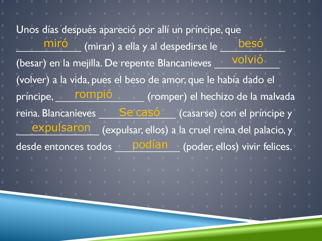 Unos días después apareció por allí un príncipe, que ___________ (mirar) a ella y al despedirse le ___________ (besar) en la mejilla. De repente Blancanieves ___________ (volver) a la vida, pues el beso de amor, que le había dado el príncipe, _______________ (romper) el hechizo de la malvada reina. Blancanieves _____________ (casarse) con el príncipe y ______________ (expulsar, ellos) a la cruel reina del palacio, y desde entonces todos ___________ (poder, ellos) vivir felices.
