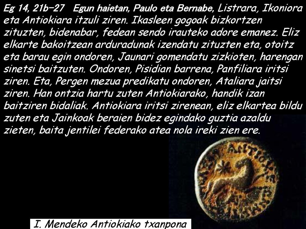 Eg 14, 21b-27 Egun haietan, Paulo eta Bernabe, Listrara, Ikoniora eta Antiokiara itzuli ziren. Ikasleen gogoak bizkortzen zituzten, bidenabar, fedean sendo irauteko adore emanez. Eliz elkarte bakoitzean arduradunak izendatu zituzten eta, otoitz eta barau egin ondoren, Jaunari gomendatu zizkioten, harengan sinetsi baitzuten. Ondoren, Pisidian barrena, Panfiliara iritsi ziren. Eta, Pergen mezua predikatu ondoren, Ataliara jaitsi ziren. Han ontzia hartu zuten Antiokiarako, handik izan baitziren bidaliak. Antiokiara iritsi zirenean, eliz elkartea bildu zuten eta Jainkoak beraien bidez egindako guztia azaldu zieten, baita jentilei federako atea nola ireki zien ere.