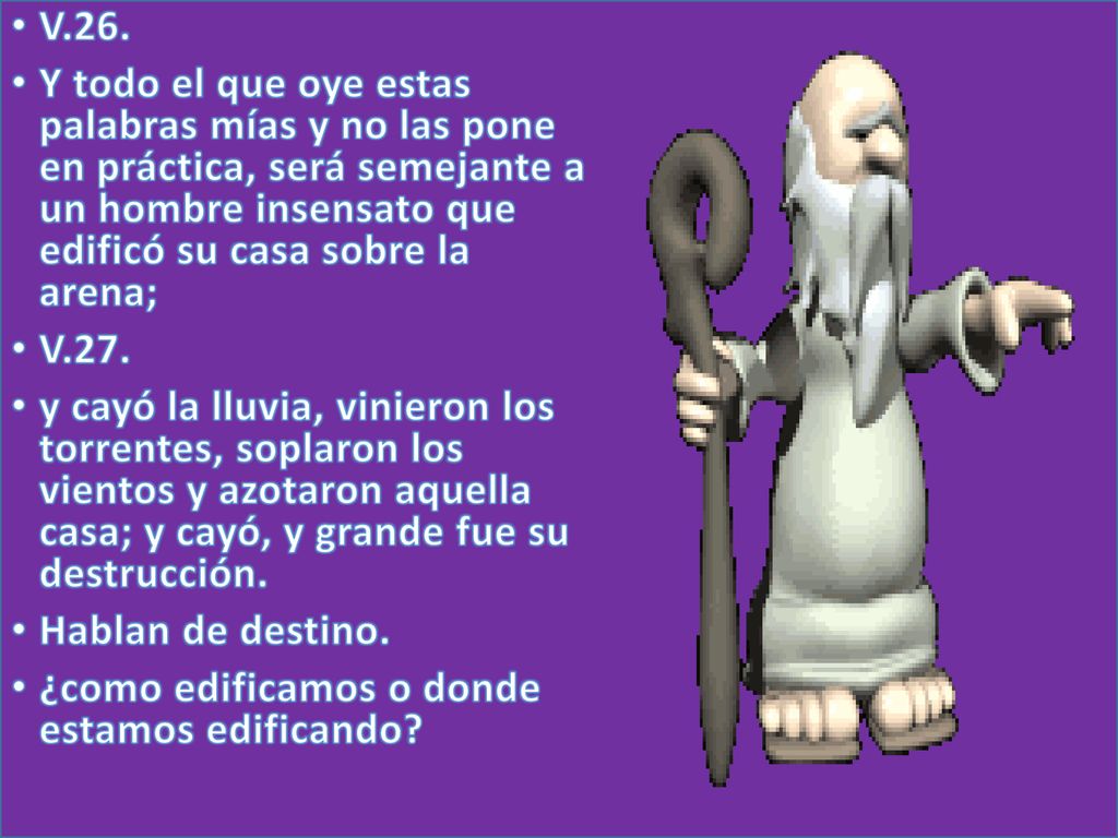 V.26. Y todo el que oye estas palabras mías y no las pone en práctica, será semejante a un hombre insensato que edificó su casa sobre la arena;