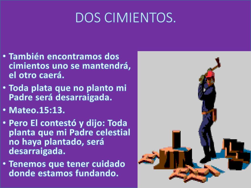 DOS CIMIENTOS. También encontramos dos cimientos uno se mantendrá, el otro caerá. Toda plata que no planto mi Padre será desarraigada.