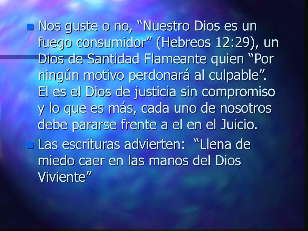 Nos guste o no, Nuestro Dios es un fuego consumidor (Hebreos 12:29), un Dios de Santidad Flameante quien Por ningún motivo perdonará al culpable . El es el Dios de justicia sin compromiso y lo que es más, cada uno de nosotros debe pararse frente a el en el Juicio.