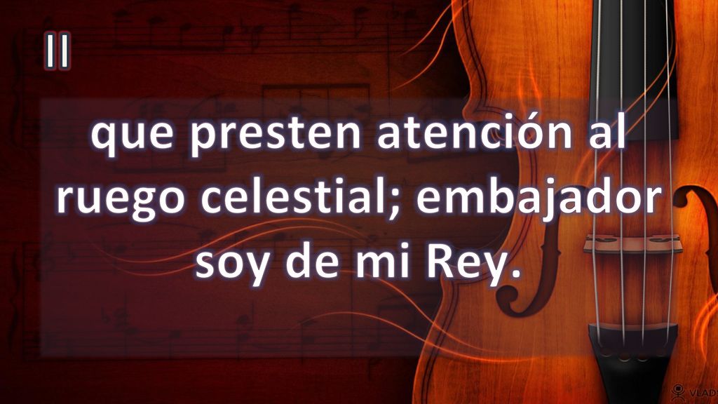 que presten atención al ruego celestial; embajador soy de mi Rey.
