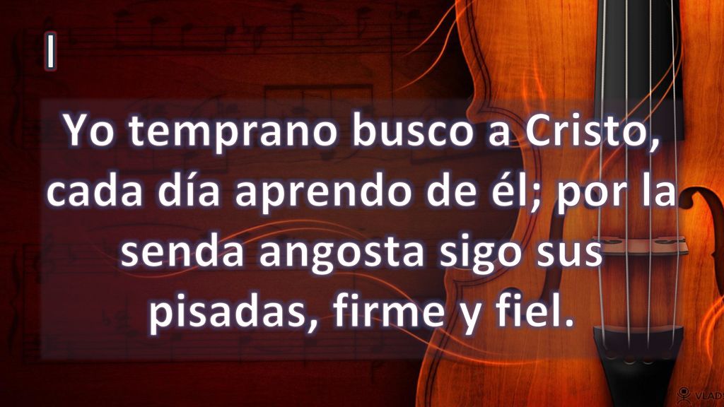 I Yo temprano busco a Cristo, cada día aprendo de él; por la senda angosta sigo sus pisadas, firme y fiel.
