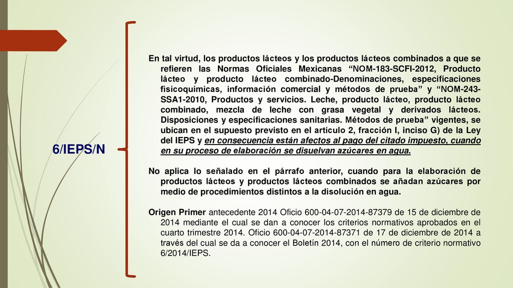 En tal virtud, los productos lácteos y los productos lácteos combinados a que se refieren las Normas Oficiales Mexicanas NOM-183-SCFI-2012, Producto lácteo y producto lácteo combinado-Denominaciones, especificaciones fisicoquímicas, información comercial y métodos de prueba y NOM-243-SSA1-2010, Productos y servicios. Leche, producto lácteo, producto lácteo combinado, mezcla de leche con grasa vegetal y derivados lácteos. Disposiciones y especificaciones sanitarias. Métodos de prueba vigentes, se ubican en el supuesto previsto en el artículo 2, fracción I, inciso G) de la Ley del IEPS y en consecuencia están afectos al pago del citado impuesto, cuando en su proceso de elaboración se disuelvan azúcares en agua.