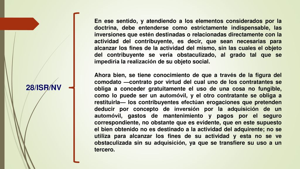 En ese sentido, y atendiendo a los elementos considerados por la doctrina, debe entenderse como estrictamente indispensable, las inversiones que estén destinadas o relacionadas directamente con la actividad del contribuyente, es decir, que sean necesarias para alcanzar los fines de la actividad del mismo, sin las cuales el objeto del contribuyente se vería obstaculizado, al grado tal que se impediría la realización de su objeto social.