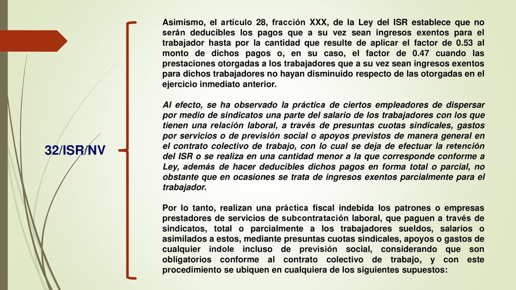 Asimismo, el artículo 28, fracción XXX, de la Ley del ISR establece que no serán deducibles los pagos que a su vez sean ingresos exentos para el trabajador hasta por la cantidad que resulte de aplicar el factor de 0.53 al monto de dichos pagos o, en su caso, el factor de 0.47 cuando las prestaciones otorgadas a los trabajadores que a su vez sean ingresos exentos para dichos trabajadores no hayan disminuido respecto de las otorgadas en el ejercicio inmediato anterior.