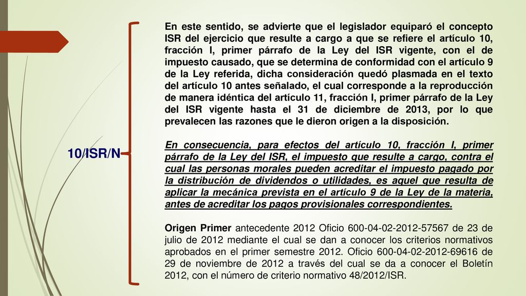 En este sentido, se advierte que el legislador equiparó el concepto ISR del ejercicio que resulte a cargo a que se refiere el artículo 10, fracción I, primer párrafo de la Ley del ISR vigente, con el de impuesto causado, que se determina de conformidad con el artículo 9 de la Ley referida, dicha consideración quedó plasmada en el texto del artículo 10 antes señalado, el cual corresponde a la reproducción de manera idéntica del artículo 11, fracción I, primer párrafo de la Ley del ISR vigente hasta el 31 de diciembre de 2013, por lo que prevalecen las razones que le dieron origen a la disposición.