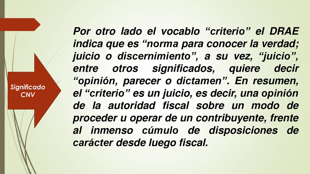 Por otro lado el vocablo criterio el DRAE indica que es norma para conocer la verdad; juicio o discernimiento , a su vez, juicio , entre otros significados, quiere decir opinión, parecer o dictamen . En resumen, el criterio es un juicio, es decir, una opinión de la autoridad fiscal sobre un modo de proceder u operar de un contribuyente, frente al inmenso cúmulo de disposiciones de carácter desde luego fiscal.