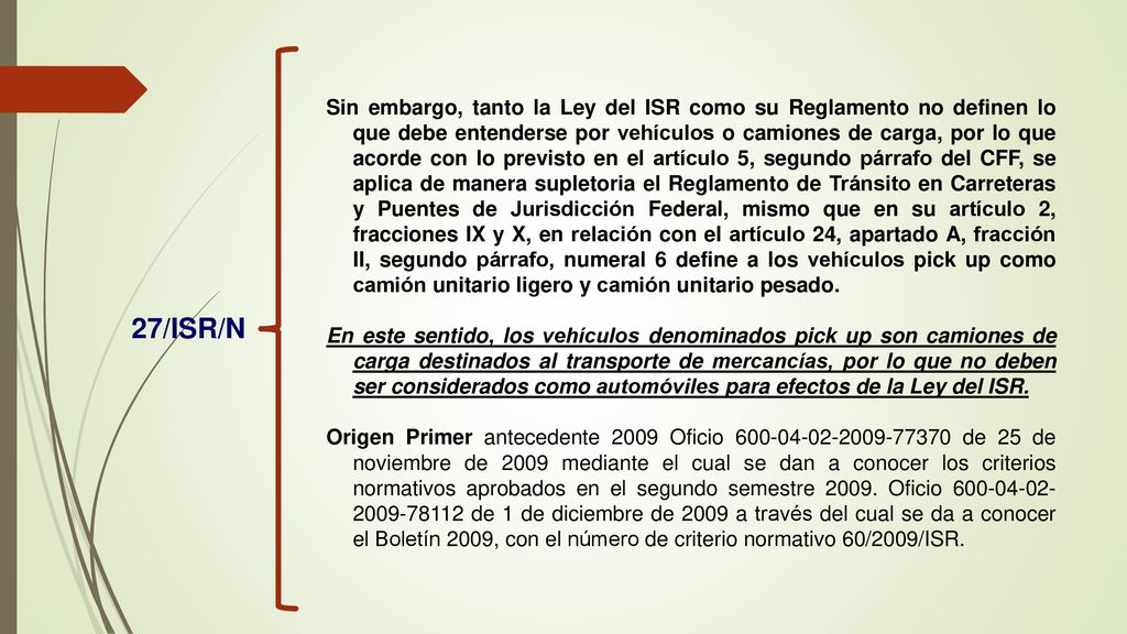 Sin embargo, tanto la Ley del ISR como su Reglamento no definen lo que debe entenderse por vehículos o camiones de carga, por lo que acorde con lo previsto en el artículo 5, segundo párrafo del CFF, se aplica de manera supletoria el Reglamento de Tránsito en Carreteras y Puentes de Jurisdicción Federal, mismo que en su artículo 2, fracciones IX y X, en relación con el artículo 24, apartado A, fracción II, segundo párrafo, numeral 6 define a los vehículos pick up como camión unitario ligero y camión unitario pesado.
