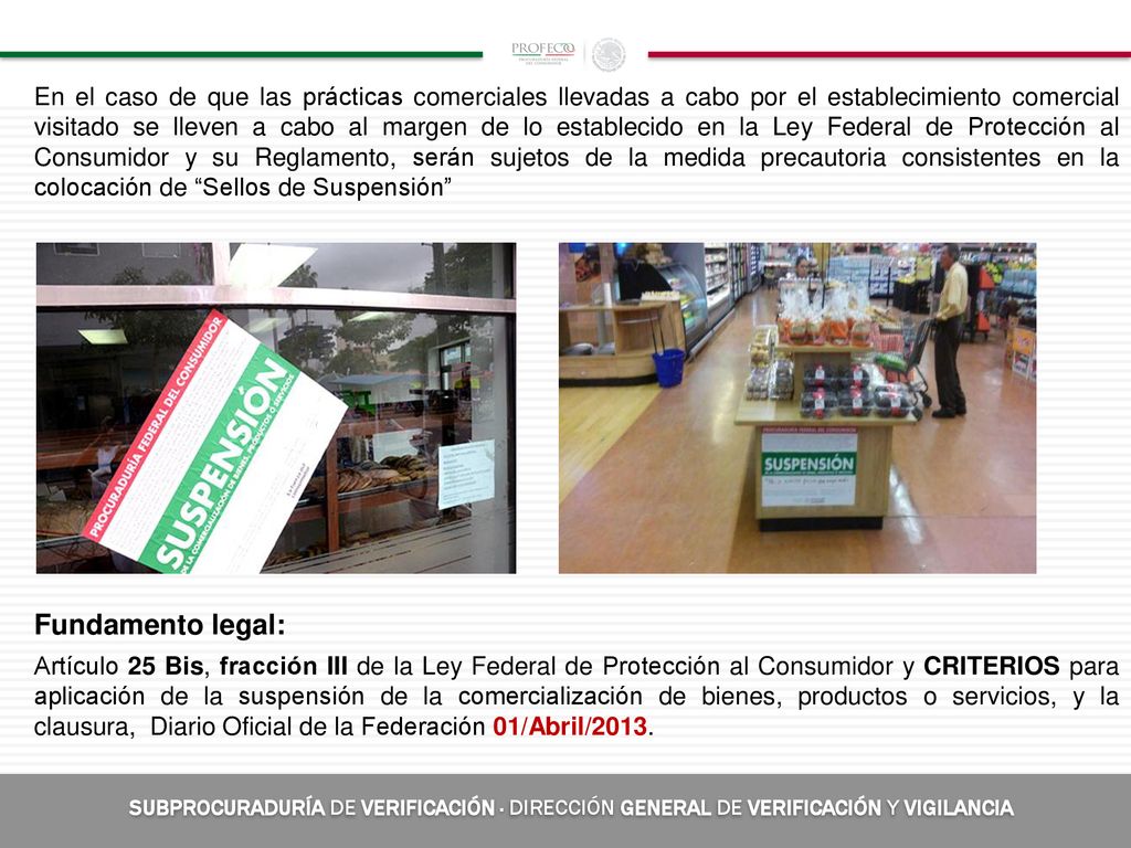 En el caso de que las prácticas comerciales llevadas a cabo por el establecimiento comercial visitado se lleven a cabo al margen de lo establecido en la Ley Federal de Protección al Consumidor y su Reglamento, serán sujetos de la medida precautoria consistentes en la colocación de Sellos de Suspensión