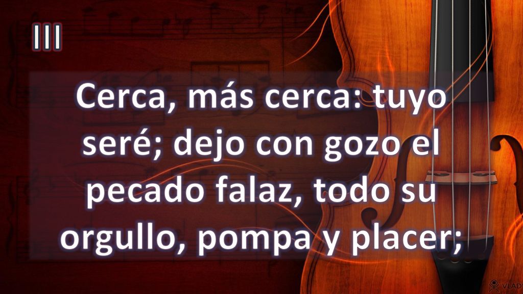 III Cerca, más cerca: tuyo seré; dejo con gozo el pecado falaz, todo su orgullo, pompa y placer;