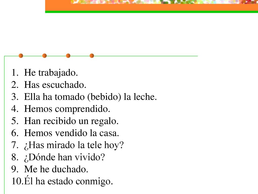 He trabajado. Has escuchado. Ella ha tomado (bebido) la leche. Hemos comprendido. Han recibido un regalo.