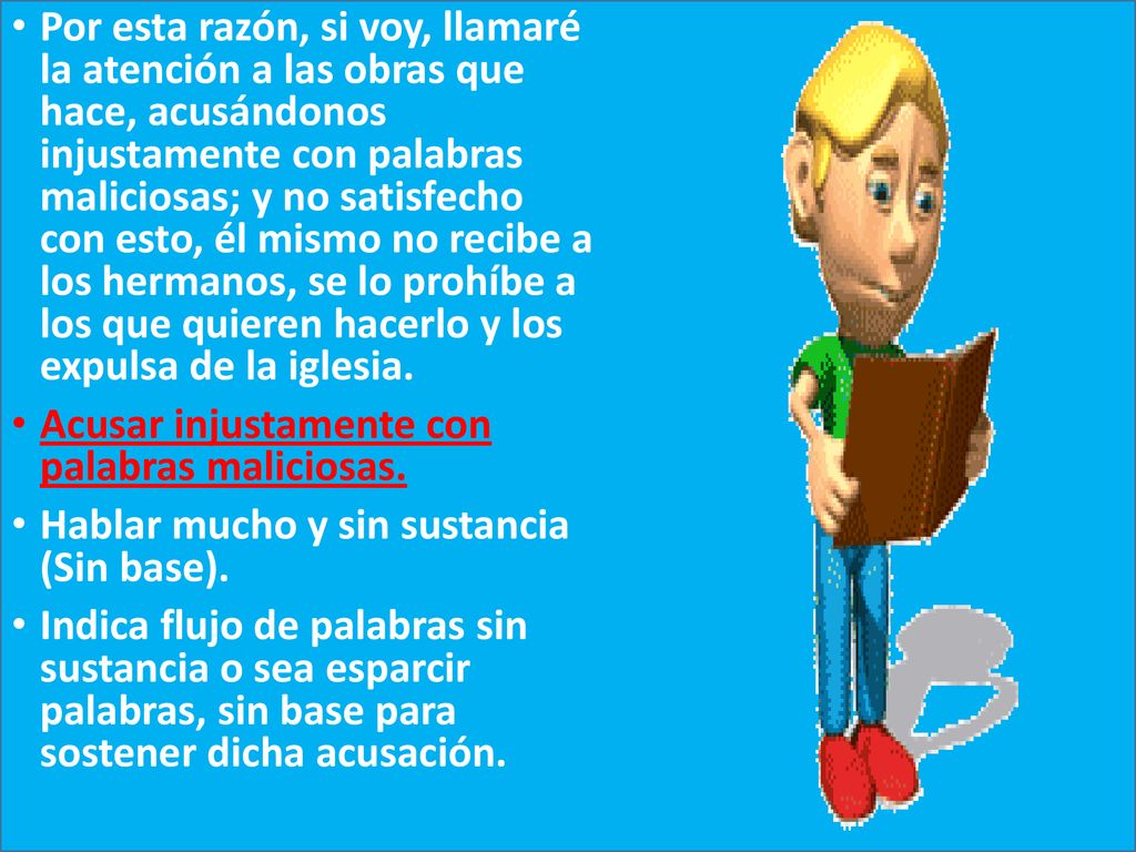 Por esta razón, si voy, llamaré la atención a las obras que hace, acusándonos injustamente con palabras maliciosas; y no satisfecho con esto, él mismo no recibe a los hermanos, se lo prohíbe a los que quieren hacerlo y los expulsa de la iglesia.