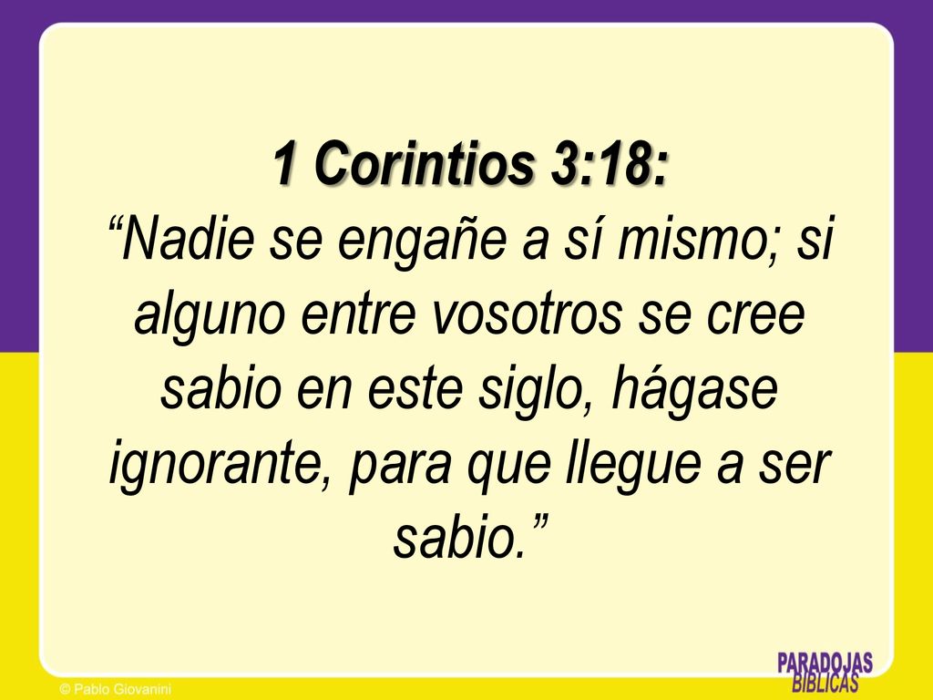 1 Corintios 3:18: Nadie se engañe a sí mismo; si alguno entre vosotros se cree sabio en este siglo, hágase ignorante, para que llegue a ser sabio.