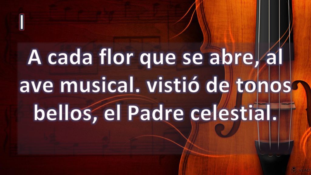 I A cada flor que se abre, al ave musical. vistió de tonos bellos, el Padre celestial.